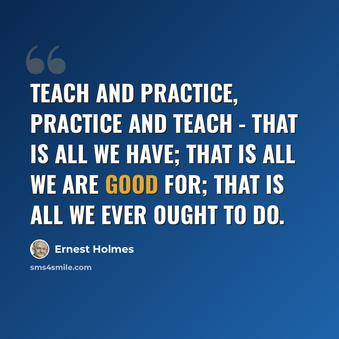 “Teach and practice, practice and teach - that is all we have; that is all we are good for; that is all we ever ought to do.” quote by Ernest Holmes