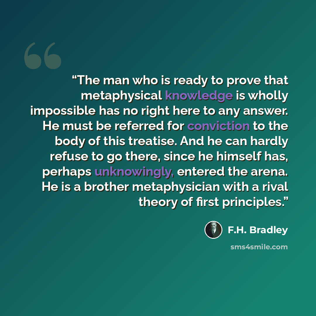 “The man who is ready to prove that metaphysical knowledge is wholly impossible has no right here to any answer. He must be referred for conviction to the body of this treatise. And he can hardly refuse to go there, since he himself has, perhaps unknowingly, entered the arena. He is a brother…” quote by F.H. Bradley