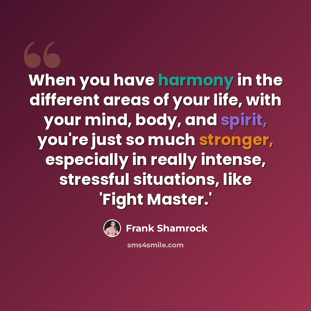 “When you have harmony in the different areas of your life, with your mind, body, and spirit, you're just so much stronger, especially in really intense, stressful situations, like 'Fight Master.'” quote by Frank Shamrock