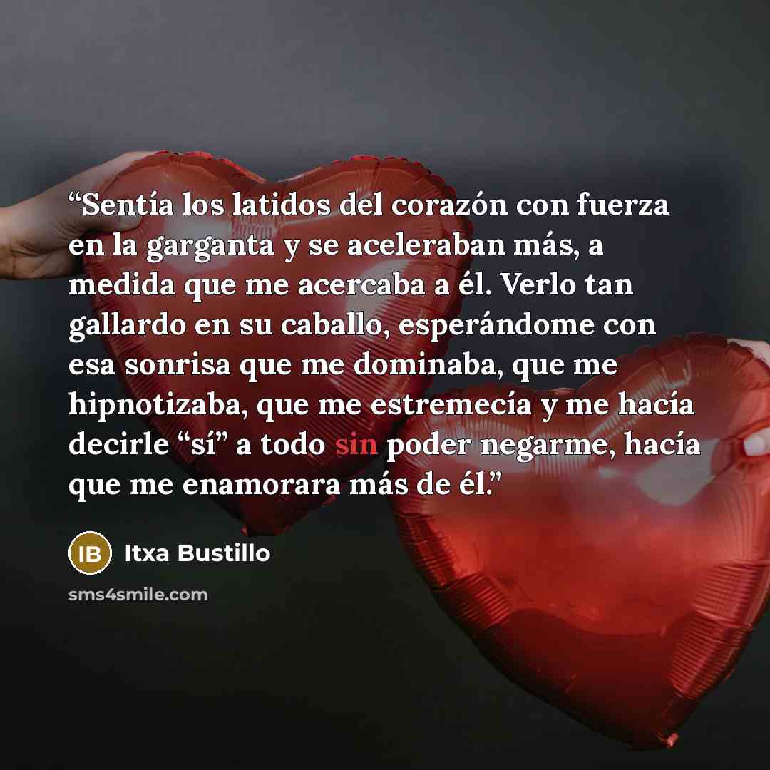 “Sentía los latidos del corazón con fuerza en la garganta y se aceleraban más, a medida que me acercaba a él. Verlo tan gallardo en su caballo, esperándome con esa sonrisa que me dominaba, que me hipnotizaba, que me estremecía y me hacía decirle “sí” a todo sin poder negarme, hacía que me enamorara…” quote by Itxa Bustillo