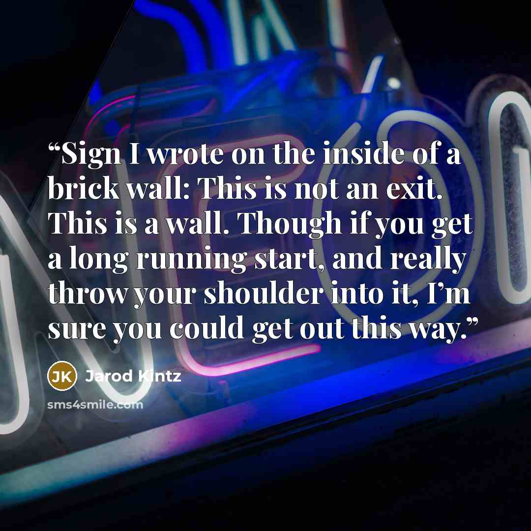 “Sign I wrote on the inside of a brick wall: This is not an exit. This is a wall. Though if you get a long running start, and really throw your shoulder into it, I’m sure you could get out this way.” quote by Jarod Kintz