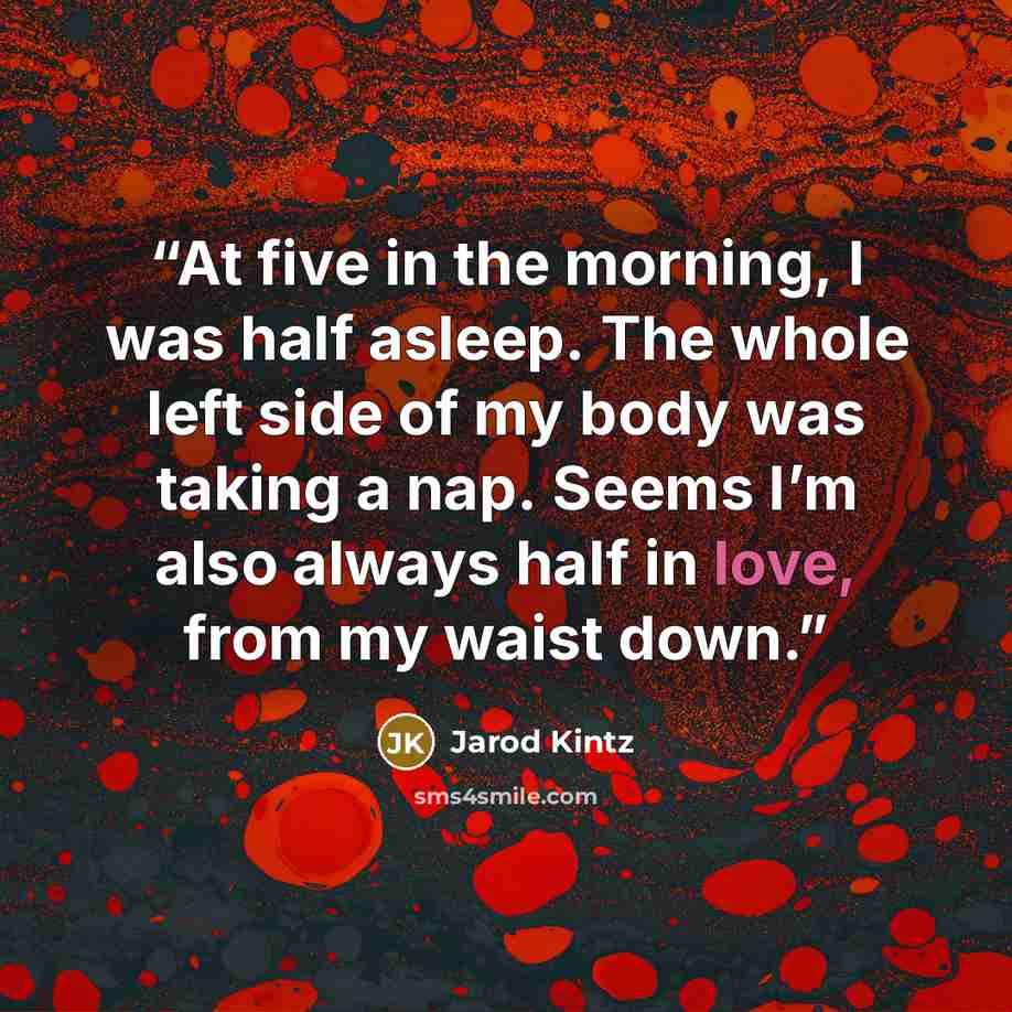 “At five in the morning, I was half asleep. The whole left side of my body was taking a nap. Seems I’m also always half in love, from my waist down.” quote by Jarod Kintz