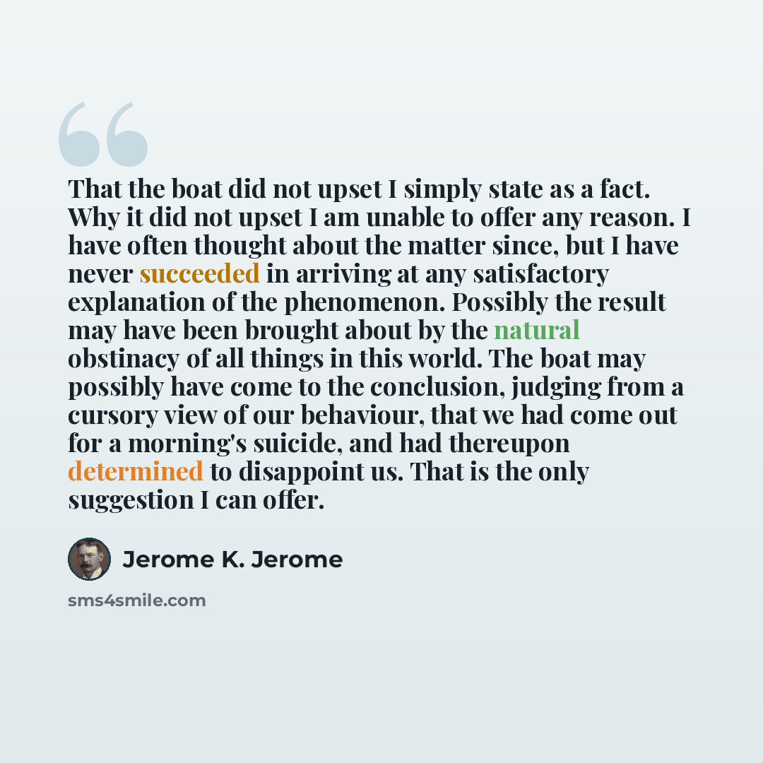 “That the boat did not upset I simply state as a fact. Why it did not upset I am unable to offer any reason. I have often thought about the matter since, but I have never succeeded in arriving at any satisfactory explanation of the phenomenon. Possibly the result may have been brought about by the…” quote by Jerome K. Jerome