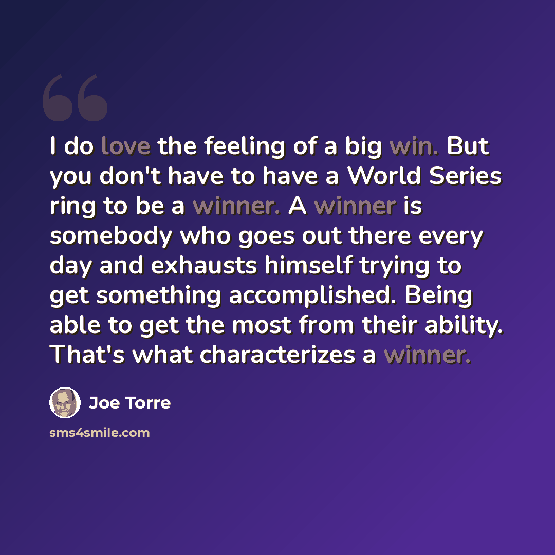 “I do love the feeling of a big win. But you don't have to have a World Series ring to be a winner. A winner is somebody who goes out there every day and exhausts himself trying to get something accomplished. Being able to get the most from their ability. That's what characterizes a winner.” quote by Joe Torre