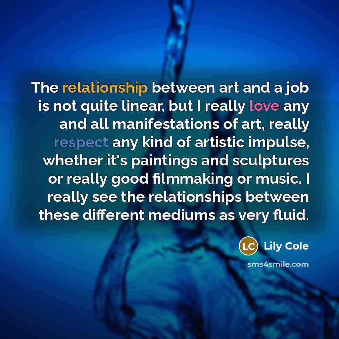 “The relationship between art and a job is not quite linear, but I really love any and all manifestations of art, really respect any kind of artistic impulse, whether it's paintings and sculptures or really good filmmaking or music. I really see the relationships between these different mediums as…” quote by Lily Cole