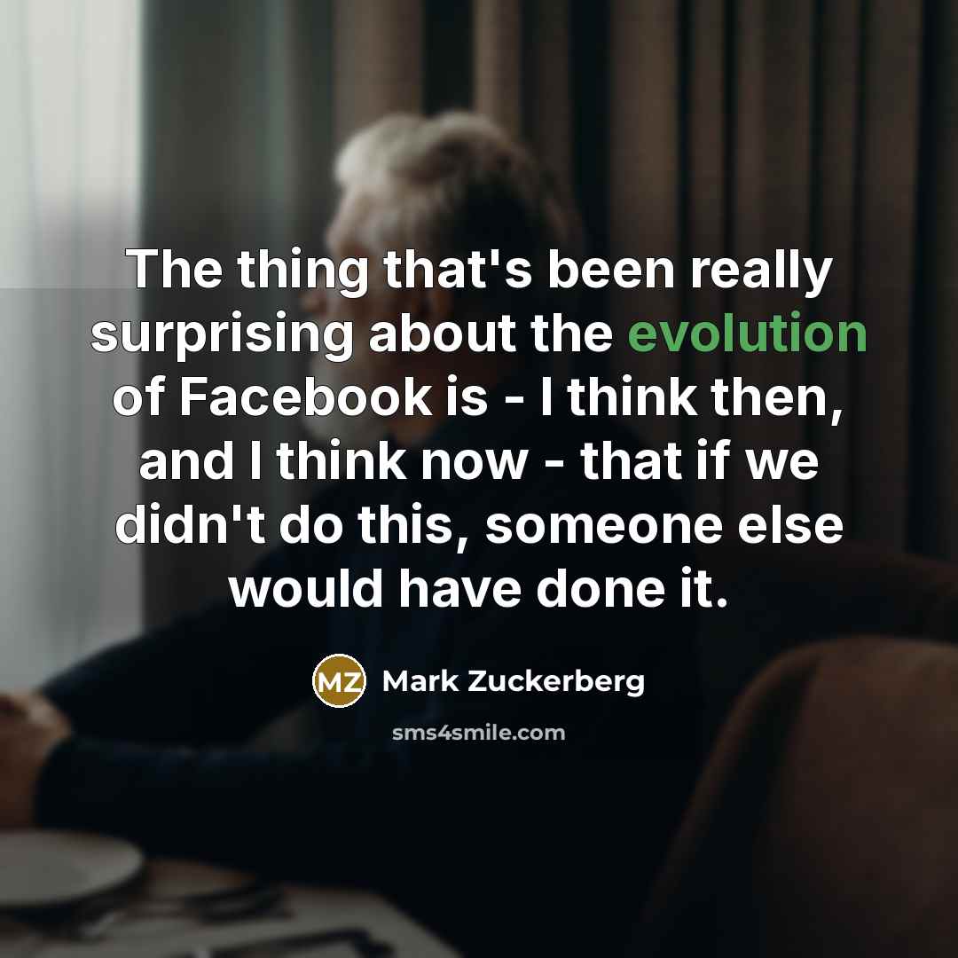 “The thing that's been really surprising about the evolution of Facebook is - I think then, and I think now - that if we didn't do this, someone else would have done it.” quote by Mark Zuckerberg