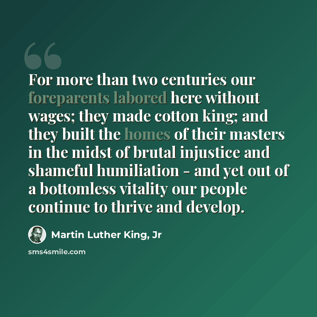 “For more than two centuries our foreparents labored here without wages; they made cotton king; and they built the homes of their masters in the midst of brutal injustice and shameful humiliation - and yet out of a bottomless vitality our people continue to thrive and develop.” quote by Martin Luther King, Jr
