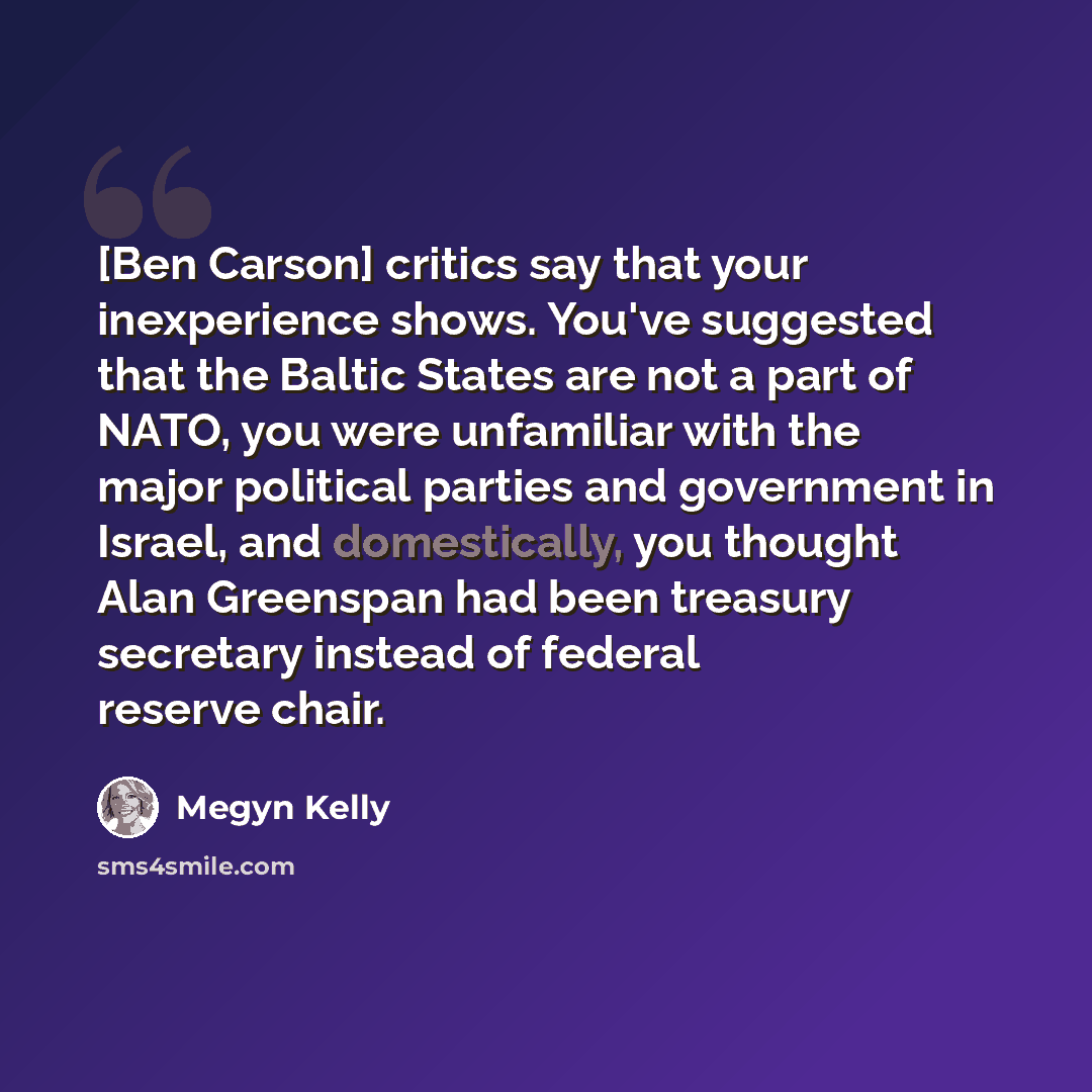 “[Ben Carson] critics say that your inexperience shows. You've suggested that the Baltic States are not a part of NATO, you were unfamiliar with the major political parties and government in Israel, and domestically, you thought Alan Greenspan had been treasury secretary instead of federal reserve…” quote by Megyn Kelly