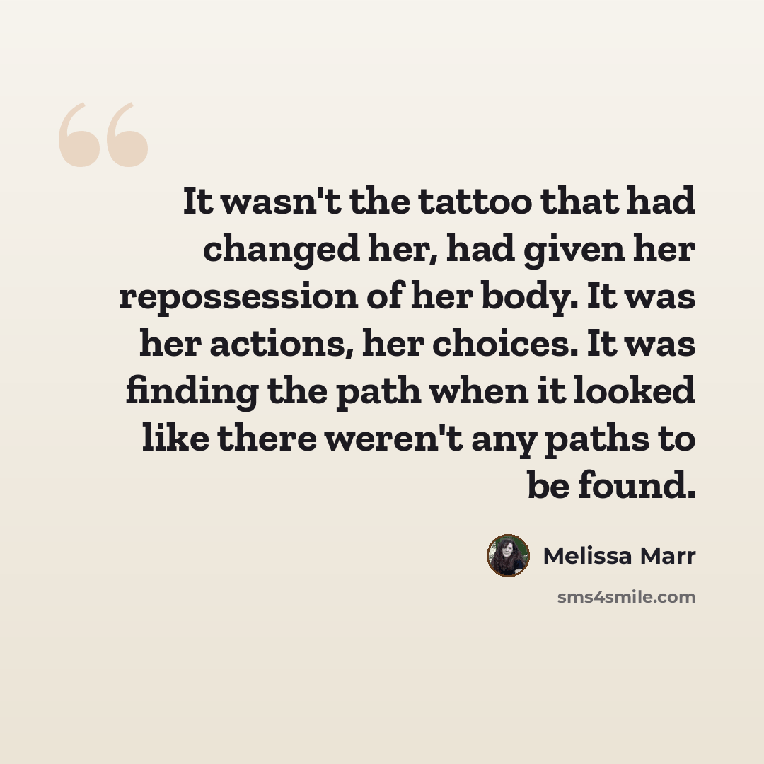 “It wasn't the tattoo that had changed her, had given her repossession of her body. It was her actions, her choices. It was finding the path when it looked like there weren't any paths to be found.” quote by Melissa Marr
