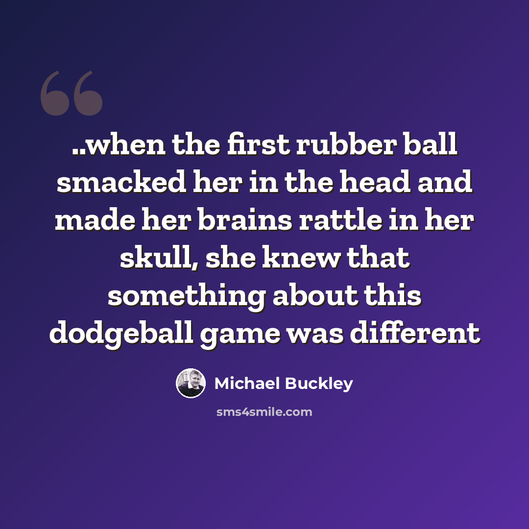 “..when the first rubber ball smacked her in the head and made her brains rattle in her skull, she knew that something about this dodgeball game was different” quote by Michael Buckley