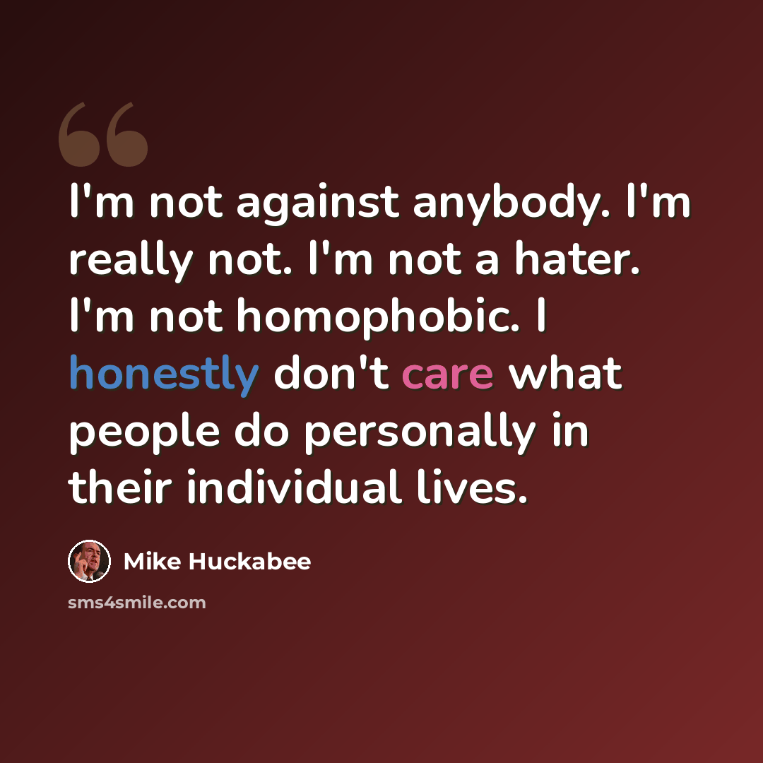 “I'm not against anybody. I'm really not. I'm not a hater. I'm not homophobic. I honestly don't care what people do personally in their individual lives.” quote by Mike Huckabee