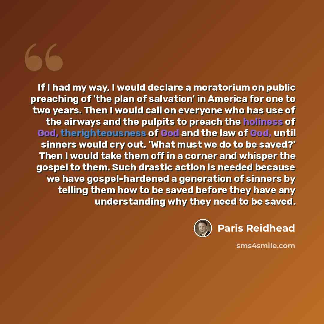 “If I had my way, I would declare a moratorium on public preaching of 'the plan of salvation' in America for one to two years. Then I would call on everyone who has use of the airways and the pulpits to preach the holiness of God, therighteousness of God and the law of God, until sinners would cry…” quote by Paris Reidhead