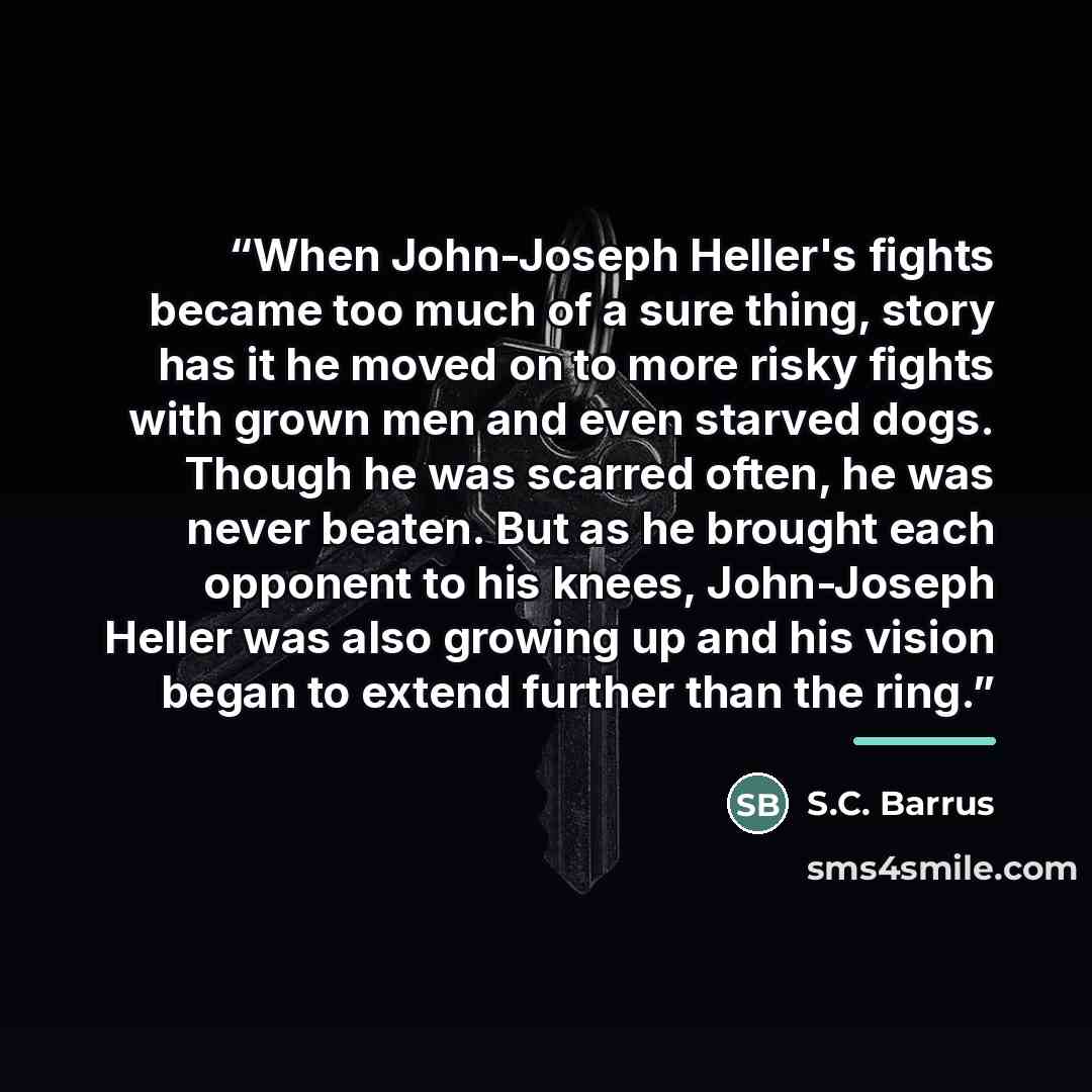 “When John-Joseph Heller's fights became too much of a sure thing, story has it he moved on to more risky fights with grown men and even starved dogs. Though he was scarred often, he was never beaten. But as he brought each opponent to his knees, John-Joseph Heller was also growing up and his…” quote by S.C. Barrus