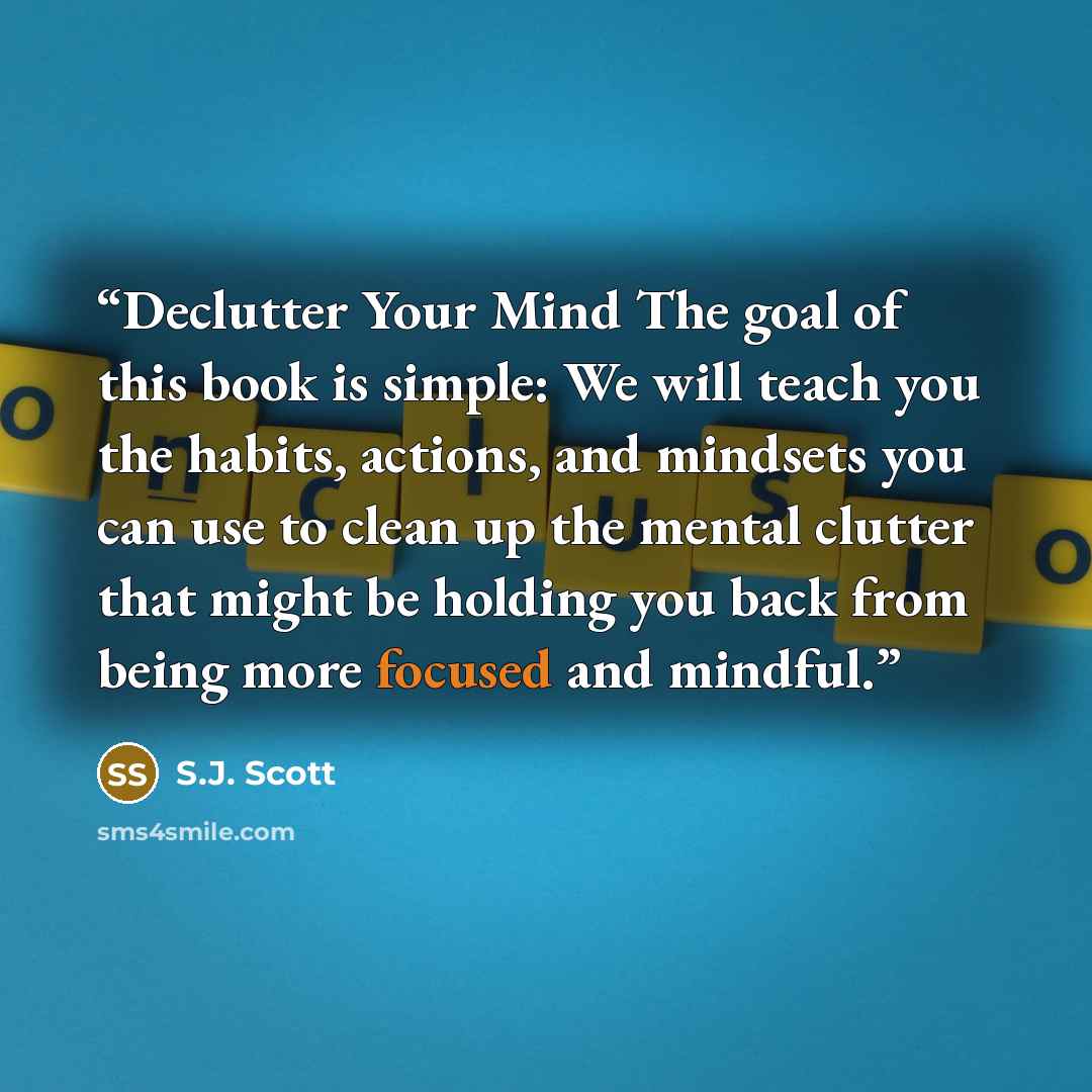 “Declutter Your Mind The goal of this book is simple: We will teach you the habits, actions, and mindsets you can use to clean up the mental clutter that might be holding you back from being more focused and mindful.” quote by S.J. Scott