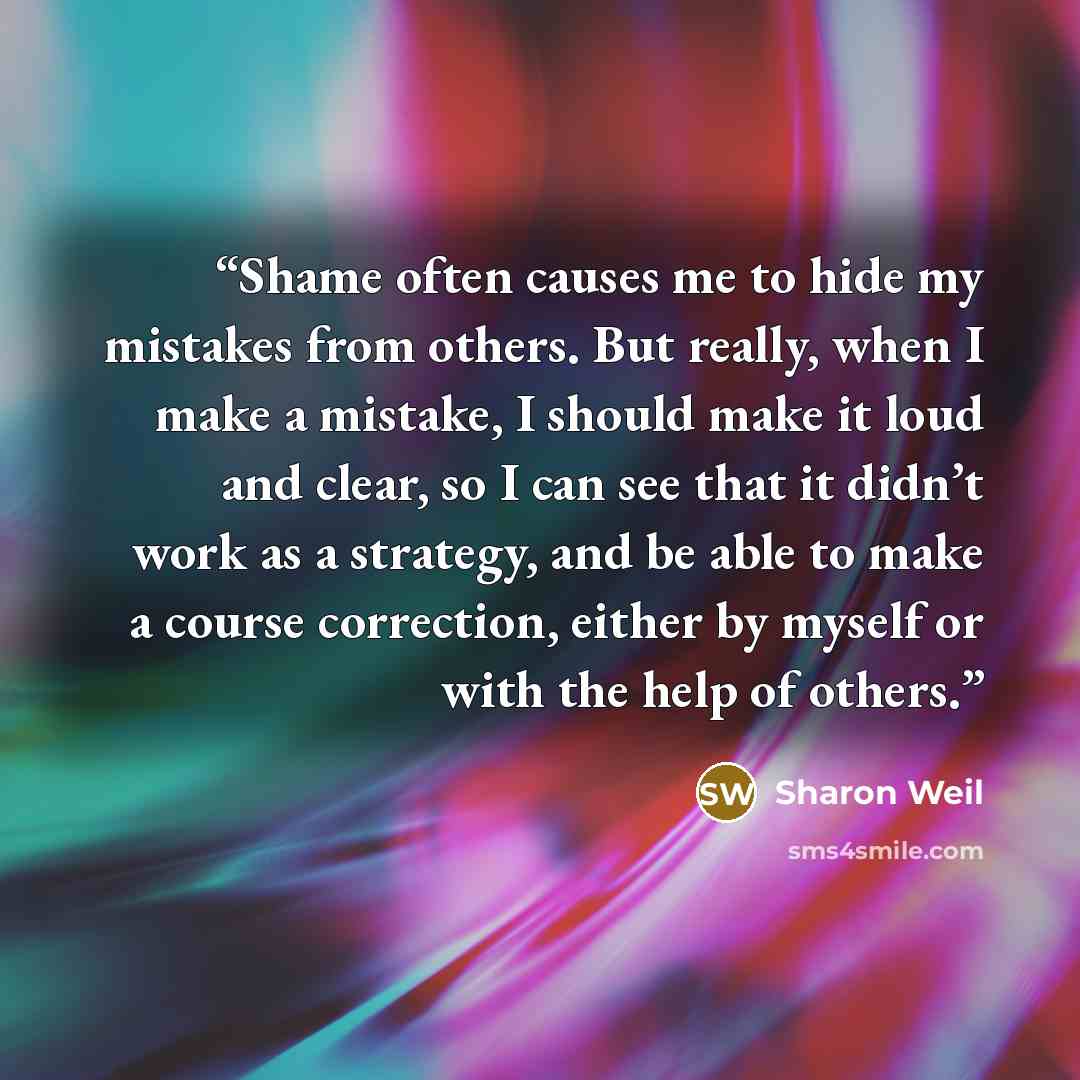 “Shame often causes me to hide my mistakes from others. But really, when I make a mistake, I should make it loud and clear, so I can see that it didn’t work as a strategy, and be able to make a course correction, either by myself or with the help of others.” quote by Sharon Weil