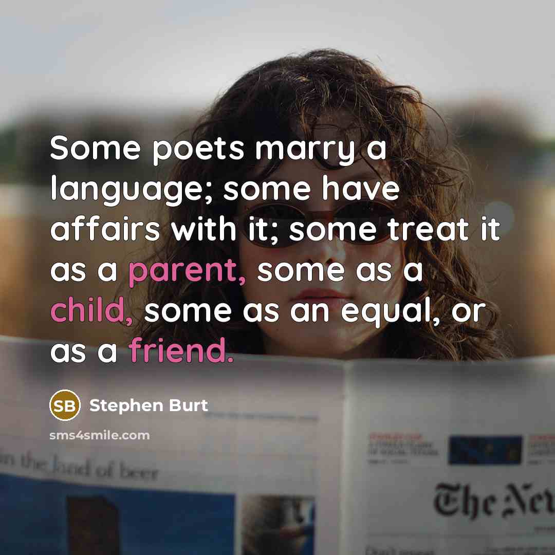 “Some poets marry a language; some have affairs with it; some treat it as a parent, some as a child, some as an equal, or as a friend.” quote by Stephen Burt