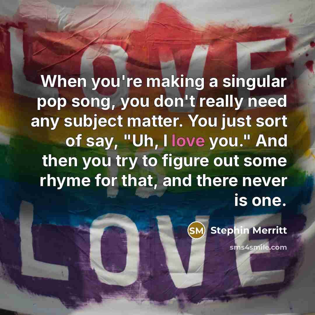 “When you're making a singular pop song, you don't really need any subject matter. You just sort of say, "Uh, I love you." And then you try to figure out some rhyme for that, and there never is one.” quote by Stephin Merritt