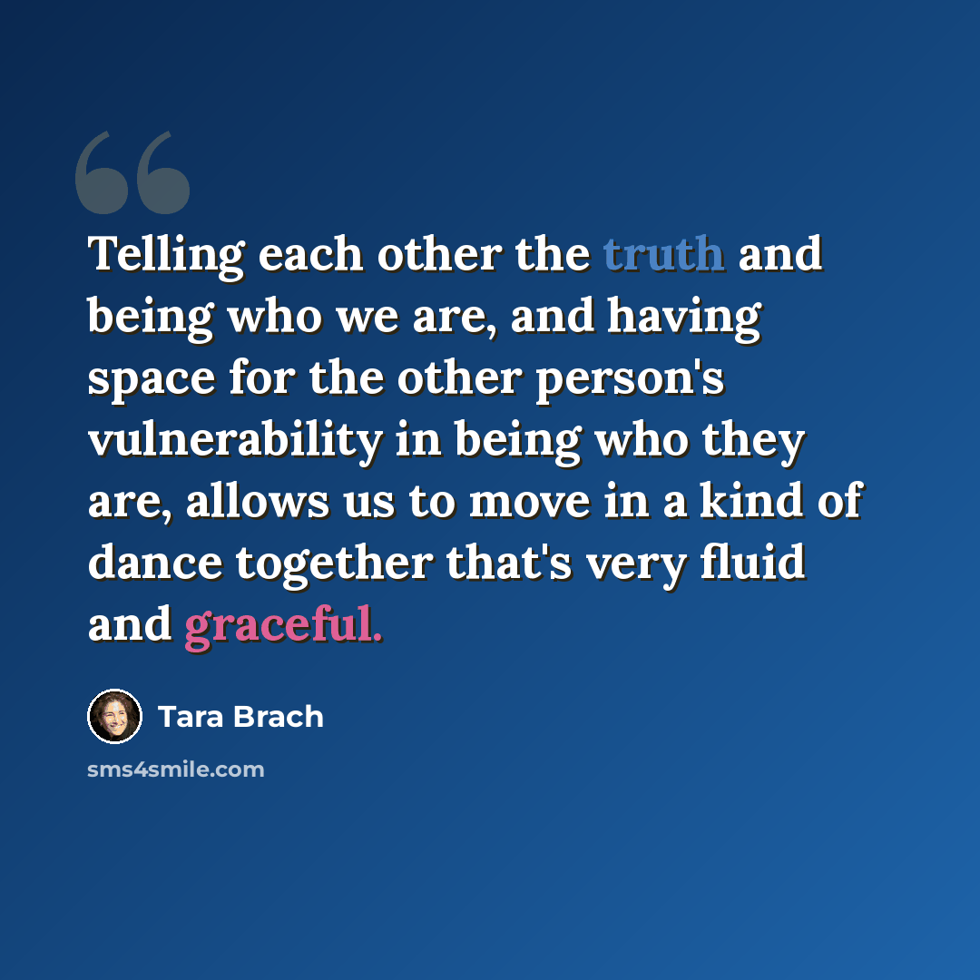 “Telling each other the truth and being who we are, and having space for the other person's vulnerability in being who they are, allows us to move in a kind of dance together that's very fluid and graceful.” quote by Tara Brach