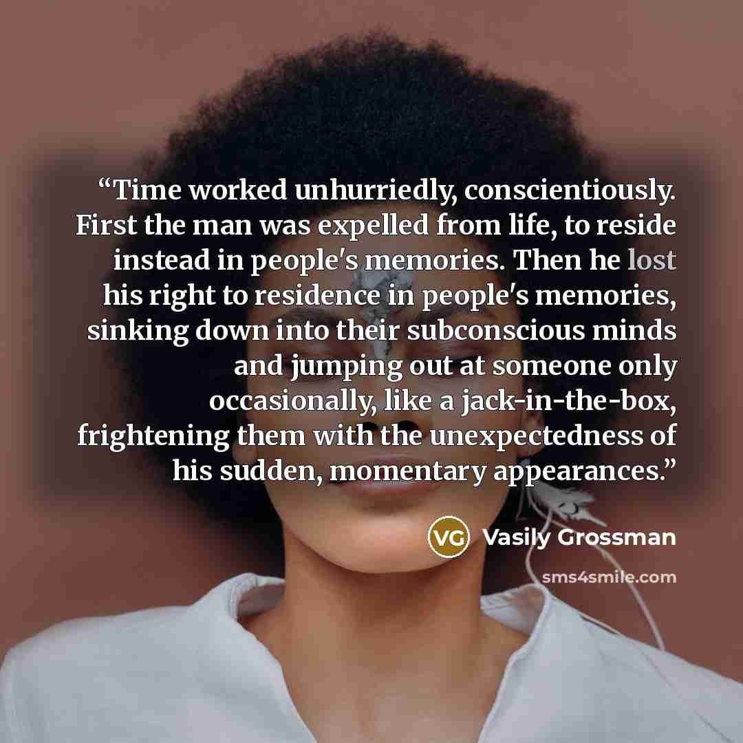 “Time worked unhurriedly, conscientiously. First the man was expelled from life, to reside instead in people's memories. Then he lost his right to residence in people's memories, sinking down into their subconscious minds and jumping out at someone only occasionally, like a jack-in-the-box…” quote by Vasily Grossman