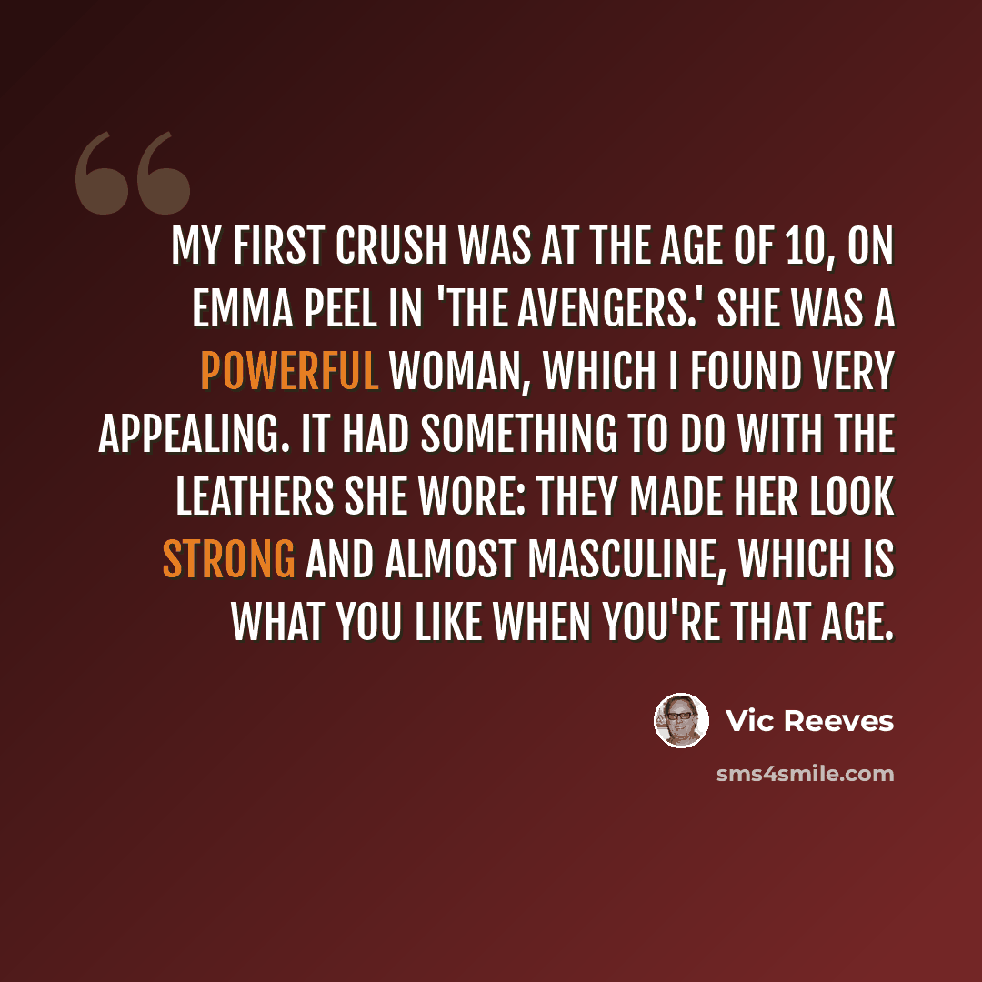 “My first crush was at the age of 10, on Emma Peel in 'The Avengers.' She was a powerful woman, which I found very appealing. It had something to do with the leathers she wore: they made her look strong and almost masculine, which is what you like when you're that age.” quote by Vic Reeves