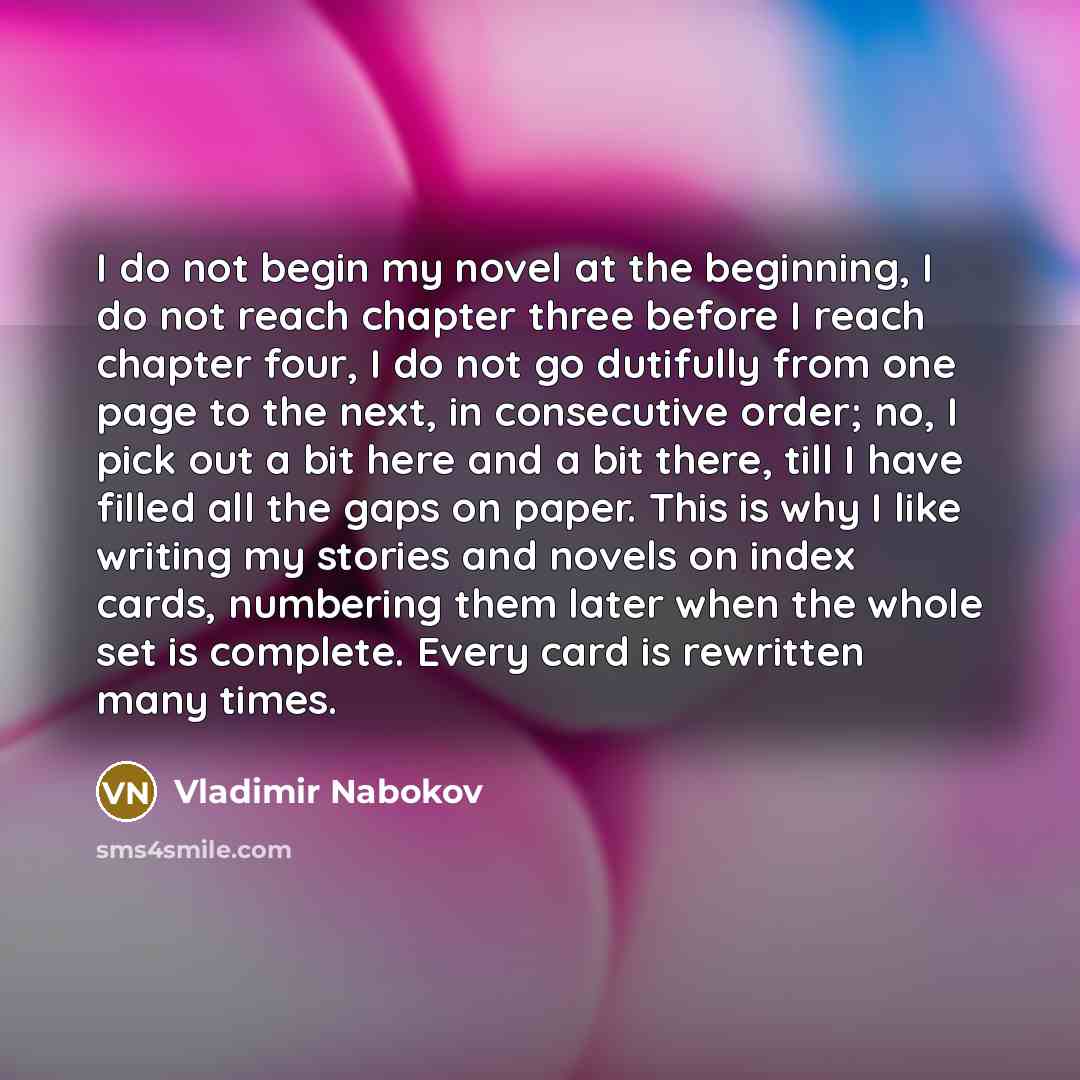 “I do not begin my novel at the beginning, I do not reach chapter three before I reach chapter four, I do not go dutifully from one page to the next, in consecutive order; no, I pick out a bit here and a bit there, till I have filled all the gaps on paper. This is why I like writing my stories and…” quote by Vladimir Nabokov