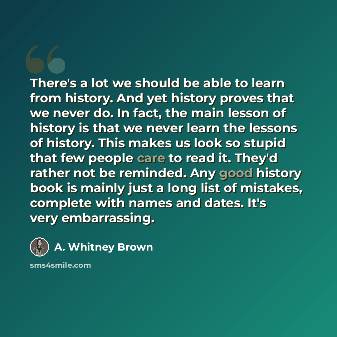 “There's a lot we should be able to learn from history. And yet history proves that we never do. In fact, the main lesson of history is that we never learn the lessons of history. This makes us look so stupid that few people care to read it. They'd rather not be reminded. Any good history book is…” quote by A. Whitney Brown