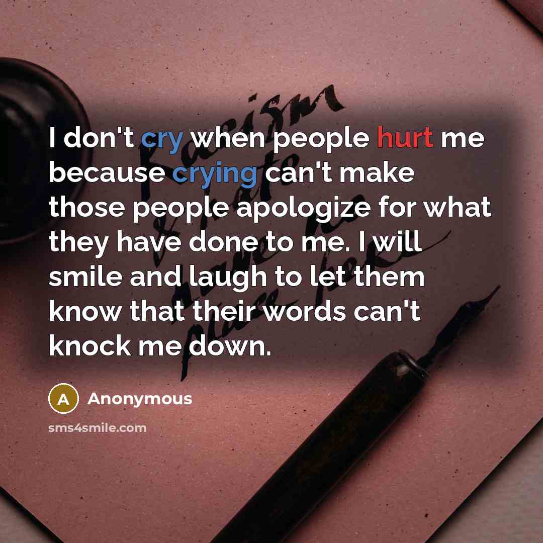 “I don't cry when people hurt me because crying can't make those people apologize for what they have done to me. I will smile and laugh to let them know that their words can't knock me down.” quote by Anonymous