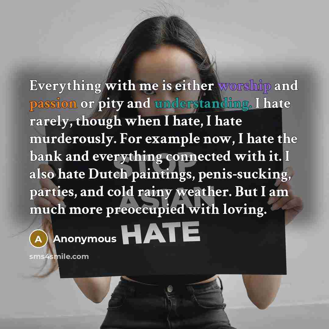 “Everything with me is either worship and passion or pity and understanding. I hate rarely, though when I hate, I hate murderously. For example now, I hate the bank and everything connected with it. I also hate Dutch paintings, penis-sucking, parties, and cold rainy weather. But I am much more…” quote by Anonymous