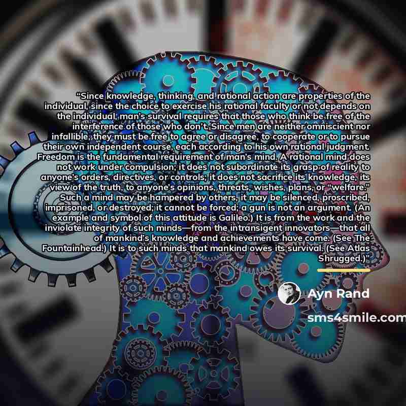“Since knowledge, thinking, and rational action are properties of the individual, since the choice to exercise his rational faculty or not depends on the individual, man’s survival requires that those who think be free of the interference of those who don’t. Since men are neither omniscient nor…” quote by Ayn Rand
