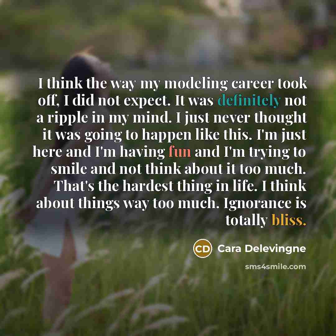 “I think the way my modeling career took off, I did not expect. It was definitely not a ripple in my mind. I just never thought it was going to happen like this. I'm just here and I'm having fun and I'm trying to smile and not think about it too much. That's the hardest thing in life. I think about…” quote by Cara Delevingne
