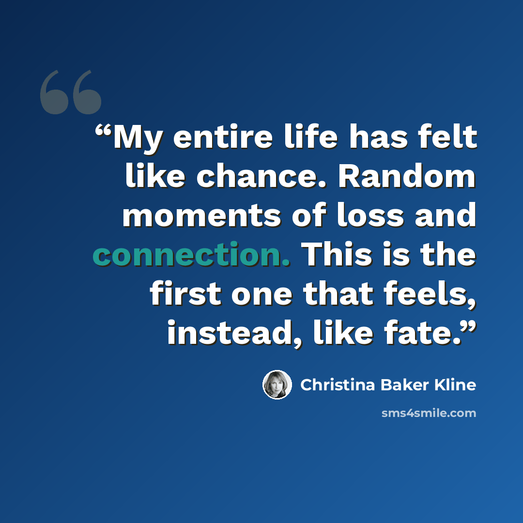 “My entire life has felt like chance. Random moments of loss and connection. This is the first one that feels, instead, like fate.” quote by Christina Baker Kline