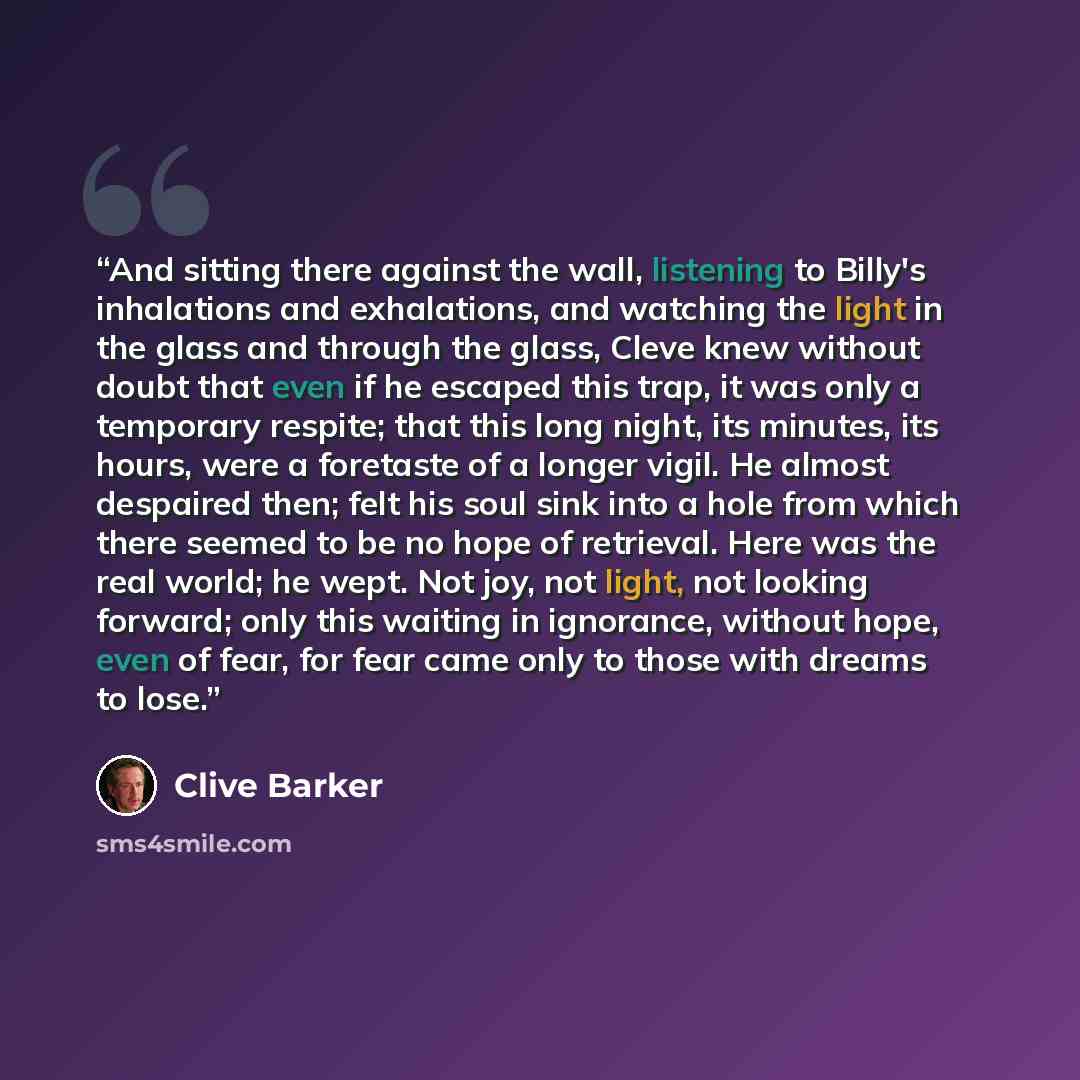 “And sitting there against the wall, listening to Billy's inhalations and exhalations, and watching the light in the glass and through the glass, Cleve knew without doubt that even if he escaped this trap, it was only a temporary respite; that this long night, its minutes, its hours, were a…” quote by Clive Barker