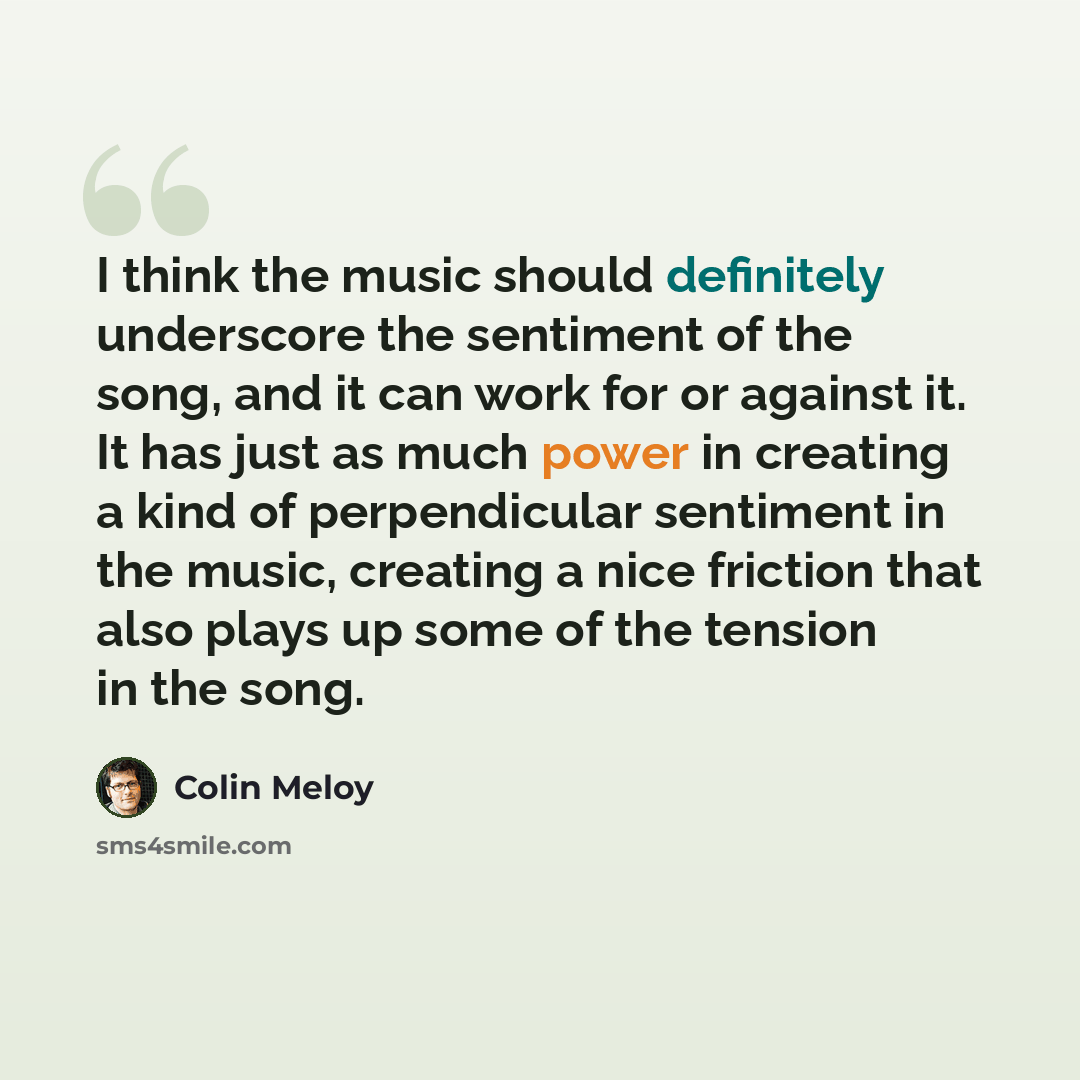 “I think the music should definitely underscore the sentiment of the song, and it can work for or against it. It has just as much power in creating a kind of perpendicular sentiment in the music, creating a nice friction that also plays up some of the tension in the song.” quote by Colin Meloy