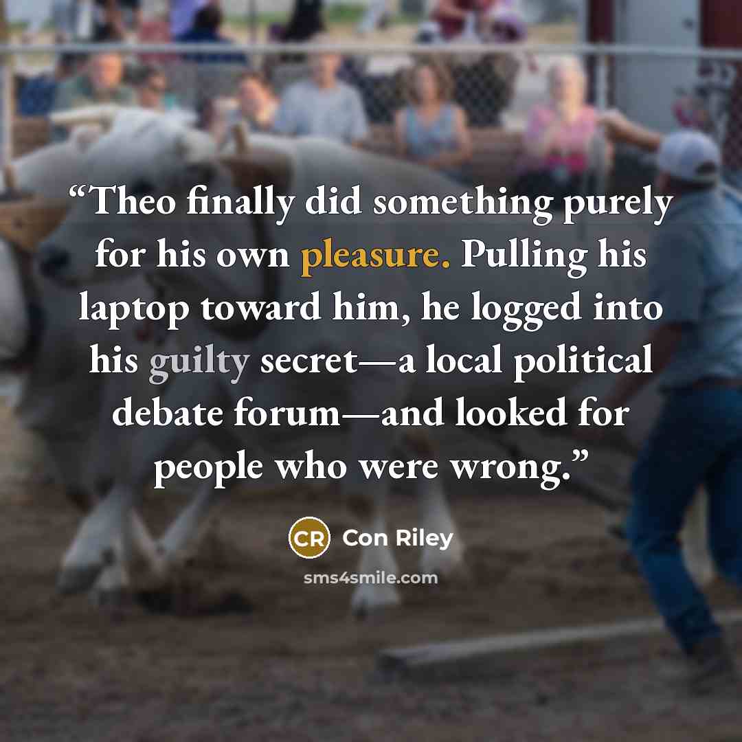 “Theo finally did something purely for his own pleasure. Pulling his laptop toward him, he logged into his guilty secret—a local political debate forum—and looked for people who were wrong.” quote by Con Riley
