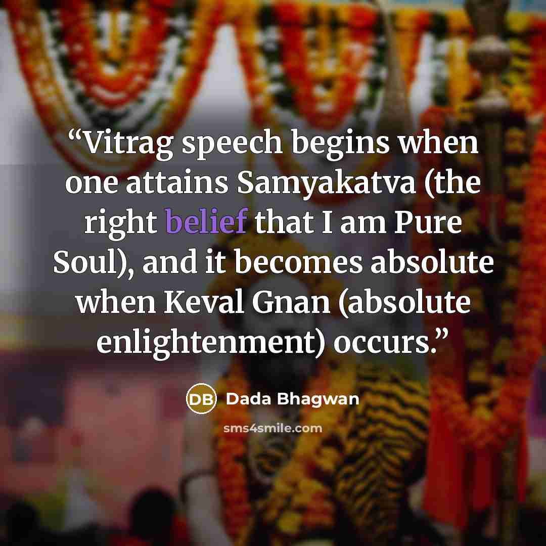 “Vitrag speech begins when one attains Samyakatva (the right belief that I am Pure Soul), and it becomes absolute when Keval Gnan (absolute enlightenment) occurs.” quote by Dada Bhagwan