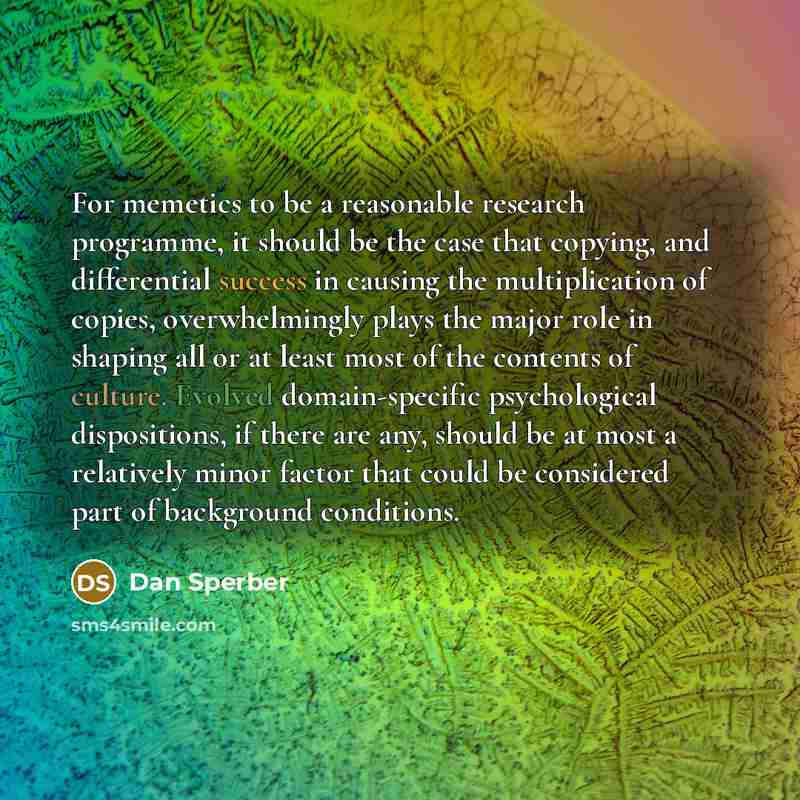 “For memetics to be a reasonable research programme, it should be the case that copying, and differential success in causing the multiplication of copies, overwhelmingly plays the major role in shaping all or at least most of the contents of culture. Evolved domain-specific psychological…” quote by Dan Sperber