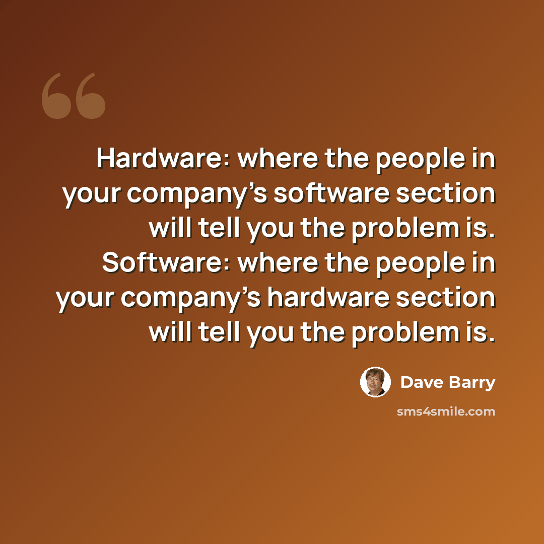 “Hardware: where the people in your company's software section will tell you the problem is. Software: where the people in your company's hardware section will tell you the problem is.” quote by Dave Barry