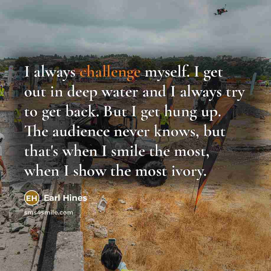 “I always challenge myself. I get out in deep water and I always try to get back. But I get hung up. The audience never knows, but that's when I smile the most, when I show the most ivory.” quote by Earl Hines