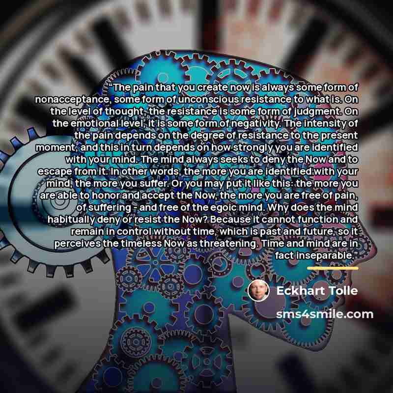 “The pain that you create now is always some form of nonacceptance, some form of unconscious resistance to what is. On the level of thought, the resistance is some form of judgment. On the emotional level, it is some form of negativity. The intensity of the pain depends on the degree of resistance…” quote by Eckhart Tolle