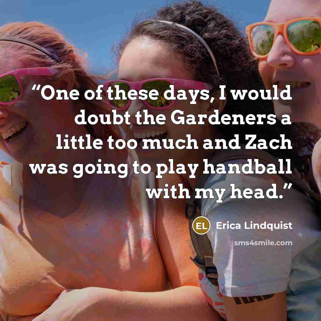 “One of these days, I would doubt the Gardeners a little too much and Zach was going to play handball with my head.” quote by Erica Lindquist
