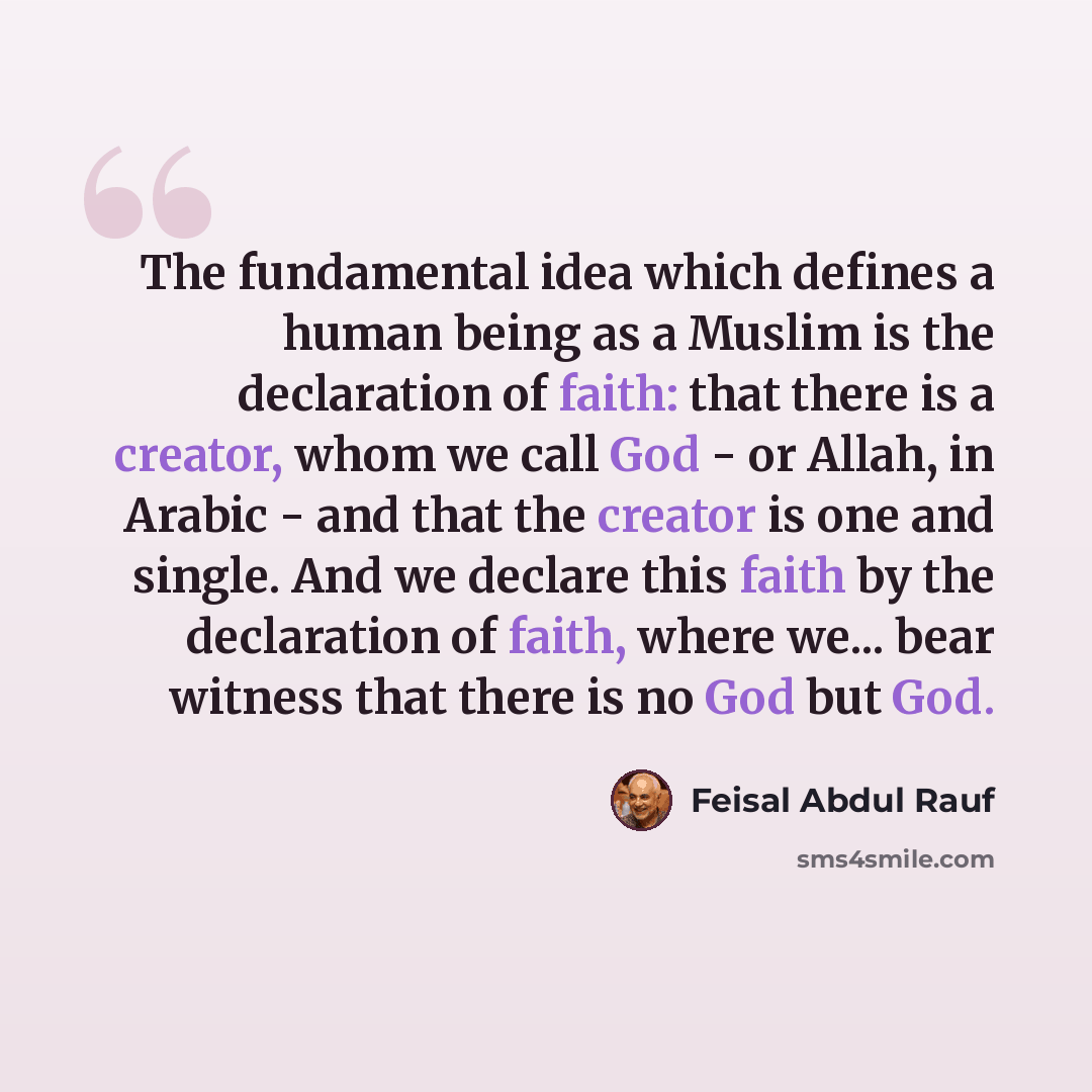 “The fundamental idea which defines a human being as a Muslim is the declaration of faith: that there is a creator, whom we call God - or Allah, in Arabic - and that the creator is one and single. And we declare this faith by the declaration of faith, where we... bear witness that there is no God…” quote by Feisal Abdul Rauf
