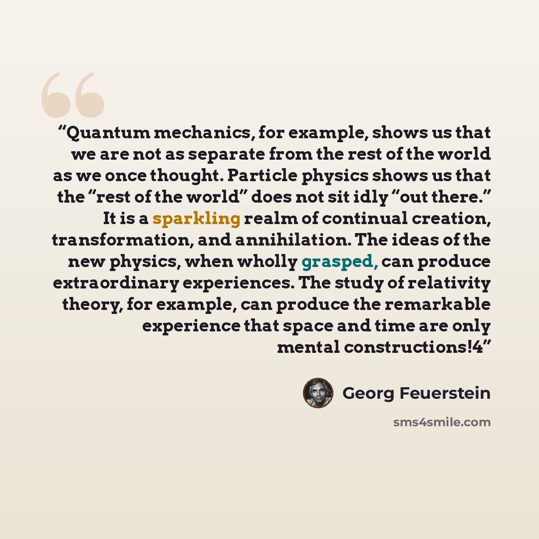 “Quantum mechanics, for example, shows us that we are not as separate from the rest of the world as we once thought. Particle physics shows us that the “rest of the world” does not sit idly “out there.” It is a sparkling realm of continual creation, transformation, and annihilation. The ideas of…” quote by Georg Feuerstein