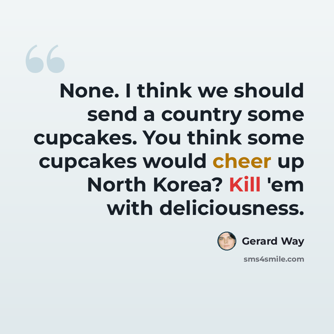 “None. I think we should send a country some cupcakes. You think some cupcakes would cheer up North Korea? Kill 'em with deliciousness.” quote by Gerard Way