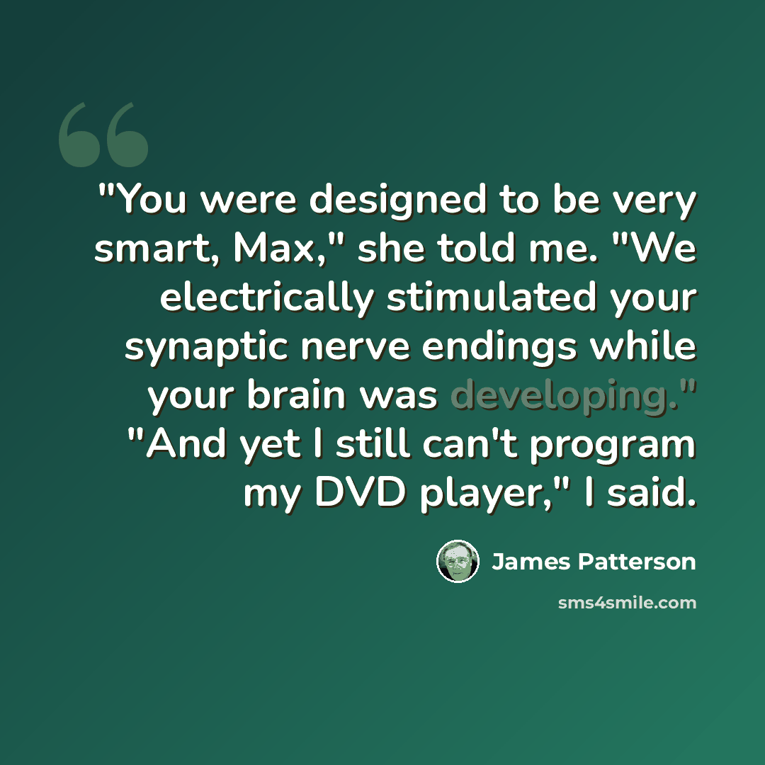 “"You were designed to be very smart, Max," she told me. "We electrically stimulated your synaptic nerve endings while your brain was developing." "And yet I still can't program my DVD player," I said.” quote by James Patterson