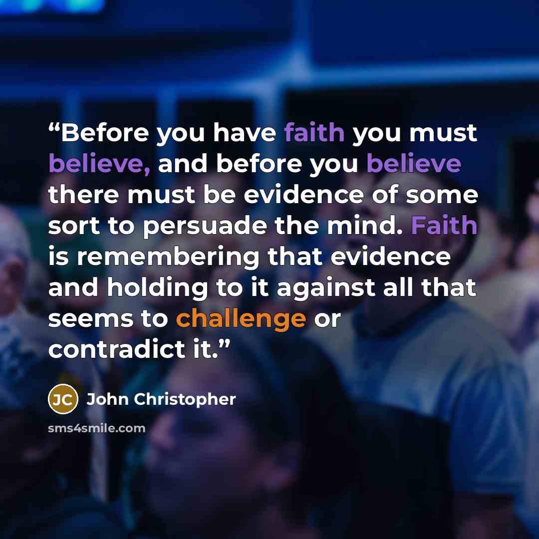 “Before you have faith you must believe, and before you believe there must be evidence of some sort to persuade the mind. Faith is remembering that evidence and holding to it against all that seems to challenge or contradict it.” quote by John Christopher
