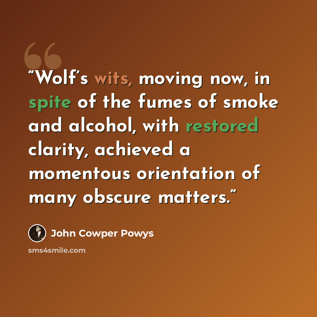 “Wolf’s wits, moving now, in spite of the fumes of smoke and alcohol, with restored clarity, achieved a momentous orientation of many obscure matters.” quote by John Cowper Powys