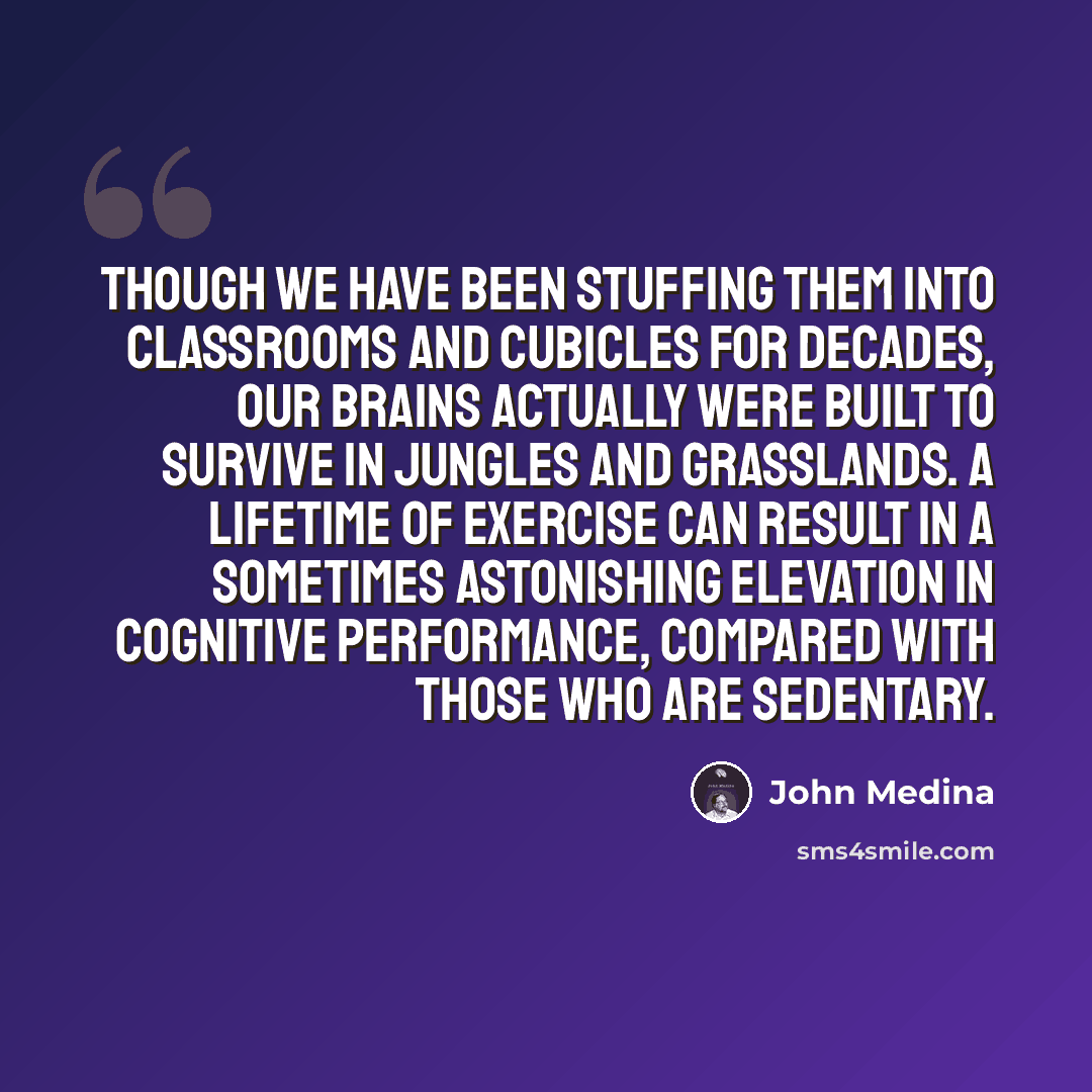 “Though we have been stuffing them into classrooms and cubicles for decades, our brains actually were built to survive in jungles and grasslands. A lifetime of exercise can result in a sometimes astonishing elevation in cognitive performance, compared with those who are sedentary.” quote by John Medina