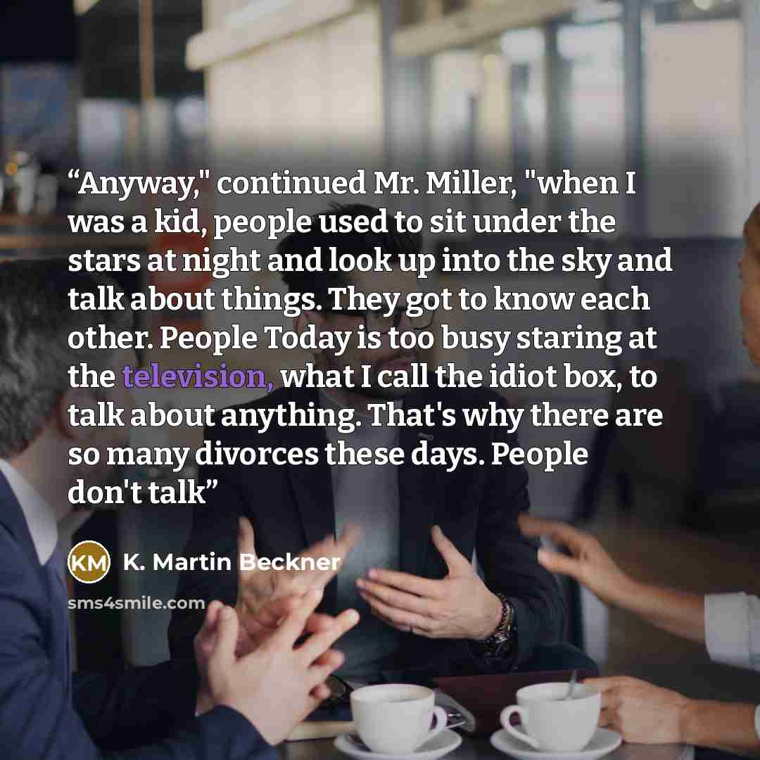 “Anyway," continued Mr. Miller, "when I was a kid, people used to sit under the stars at night and look up into the sky and talk about things. They got to know each other. People Today is too busy staring at the television, what I call the idiot box, to talk about anything. That's why there are so…” quote by K. Martin Beckner