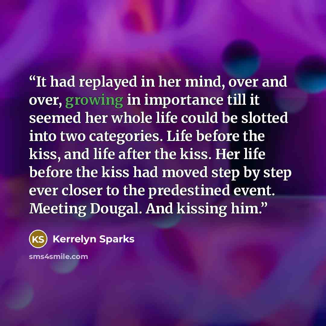 “It had replayed in her mind, over and over, growing in importance till it seemed her whole life could be slotted into two categories. Life before the kiss, and life after the kiss. Her life before the kiss had moved step by step ever closer to the predestined event. Meeting Dougal. And kissing him.” quote by Kerrelyn Sparks