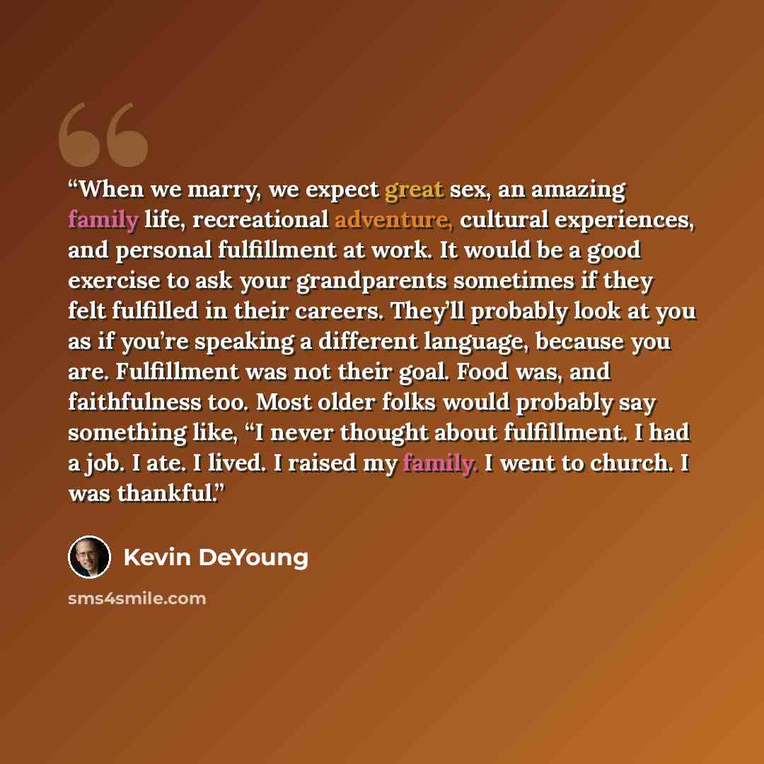 “When we marry, we expect great sex, an amazing family life, recreational adventure, cultural experiences, and personal fulfillment at work. It would be a good exercise to ask your grandparents sometimes if they felt fulfilled in their careers. They’ll probably look at you as if you’re speaking a…” quote by Kevin DeYoung